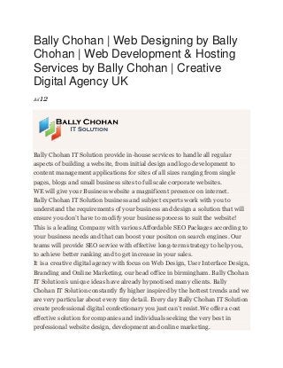 Bally Chohan | Web Designing by Bally
Chohan | Web Development & Hosting
Services by Bally Chohan | Creative
Digital Agency UK
Jul12
Bally Chohan IT Solution provide in-house services to handle all regular
aspects of building a website, from initial design and logo development to
content management applications for sites of all sizes ranging from single
pages, blogs and small business sites to full scale corporate websites.
WE will give your Business website a magnificent presence on internet.
Bally Chohan IT Solution business and subject experts work with you to
understand the requirements of your business and design a solution that will
ensure you don’t have to modify your business process to suit the website!
This is a leading Company with various Affordable SEO Packages according to
your business needs and that can boost your positon on search engines. Our
teams will provide SEO service with effective long-term strategy to help you,
to achieve better ranking and to get increase in your sales.
It is a creative digital agency with focus on Web Design, User Interface Design,
Branding and Online Marketing. our head office in birmingham. Bally Chohan
IT Solution’s unique ideas have already hypnotised many clients. Bally
Chohan IT Solution constantly fly higher inspired by the hottest trends and we
are very particular about every tiny detail. Every day Bally Chohan IT Solution
create professional digital confectionary you just can’t resist.We offer a cost
effective solution for companies and individuals seeking the very best in
professional website design, development and online marketing.
 