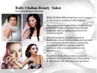 Bally Chohan Beauty Salon
Professional Makeup & Hairstyling
Bally Chohan Salon team has over 10 years
of experience in makeup and hairstyling.
Their unique talent and ability to bring out the
grace and beauty of her customers through
simple yet natural styling proved to be her
greatest strength.
With full emphasis on Total Customers’
Satisfaction, she provides professional opinions
on creating the best fit makeup, hairdo and
even beauty esthetics, transforming her
customers with renewed confidence and
splendor!
In addition Bally Chohan Salon team also
conducts Professional Makeup & Hairstyling
Artist courses with their years of experience.
 
