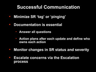 Successful Communication Minimize SR ‘tag’ or ‘pinging’ Documentation is essential Answer all questions Action plans after each update and define who owns each action Monitor changes in SR status and severity Escalate concerns via the Escalation process 