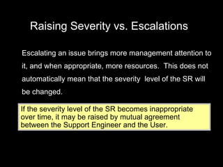 Raising Severity vs. Escalations Escalating an issue brings more management attention to it, and when appropriate, more resources.  This does not automatically mean that the severity  level of the SR will be changed. If the severity level of the SR becomes inappropriate over time, it may be raised by mutual agreement between the Support Engineer and the User. 