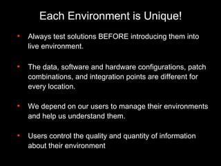 Each Environment is Unique! Always test solutions BEFORE introducing them into live environment. The data, software and hardware configurations, patch combinations, and integration points are different for every location. We depend on our users to manage their environments and help us understand them. Users control the quality and quantity of information about their environment 