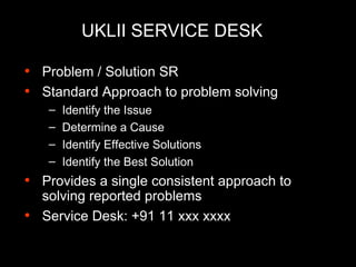 UKLII SERVICE DESK Problem / Solution SR Standard Approach to problem solving Identify the Issue Determine a Cause Identify Effective Solutions Identify the Best Solution Provides a single consistent approach to solving reported problems Service Desk: +91 11 xxx xxxx 