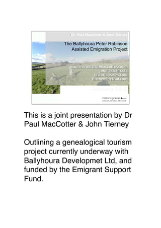 This is a joint presentation by Dr
Paul MacCotter & John Tierney
Outlining a genealogical tourism
project currently underway with
Ballyhoura Developmet Ltd, and
funded by the Emigrant Support
Fund.
 