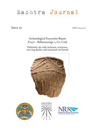 Eachtra Journal

Issue 10                                                   [ISSN 2009-2237]




             Archaeological Excavation Report
            E2412 - Ballynacarriga 3, Co. Cork
            Prehistoric site with enclosure, structures,
           two ring ditches and associated cist burials
 