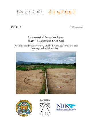Eachtra Journal

Issue 10                                                 [ISSN 2009-2237]




               Archaeological Excavation Report
               E2429 - Ballynamona 2, Co. Cork
  Neolithic and Beaker Features, Middle Bronze Age Structures and
                   Iron Age Industrial Activity
 
