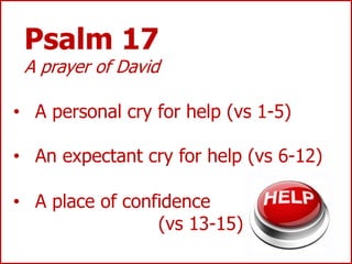 Psalm 17
A prayer of David
• A personal cry for help (vs 1-5)
• An expectant cry for help (vs 6-12)
• A place of confidence
(vs 13-15)
 