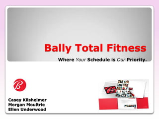 Bally Total Fitness Where Your Schedule is OurPriority. Casey Kilsheimer Morgan Moultrie Ellen Underwood 