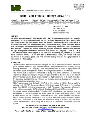HIGH YIELD
                                                                                                                         RESEARCH
                                                                                                                           REPORT
                         MILLER TABAK ROBERTS SECURITIES, LLC
________________________________________________________________________


                   Bally Total Fitness Holding Corp. (BFT)
 Coupon               Description               Maturity Mdy's/S&P Amt O/S Bond Price Curr. Yield Spread                  YTW
  10.500% Senior Notes                           07/15/11       Caa1/CCC-        $ 235MM    98.000    10.7%       652     11.1%
   9.875% Senior Sub Notes, Series D             10/15/07        Caa3/CC         $ 296MM    91.625    10.8%      1,643    21.4%
CUSIP # 05873KAJ7, 05873KAF5. Moody's outlook is negative. S&P's outlook is developing.

                                                                                           December 13, 2006
                                                                                           Ronald A. Rich
                                                                                           (212) 692-5185
                                                                                           rrich@mtrdirect.com
OPINION
We initiate coverage of Bally Total Fitness with a BUY recommendation on the 10.5% Senior
Notes and a HOLD recommendation on the 9.875% Senior Subordinated Notes. Saddled with
a declining membership base, anemic yields per member, substantial deferred reinvestment in
its fitness center base, and declining unlevered free cash flow, Bally’s new leadership is faced
with executing an operational turnaround while addressing an October 2007 Subordinated
Note maturity. However, we believe that Bally possesses substantial intrinsic value and that
the right management team should be able to turn around the Company. Given a YTW of
11.1% and substantial value support in the event of a bankruptcy, we find the 10.5% Senior
Notes favorably priced. As for the 9.875% Subordinated Notes, we believe that their
risk/reward is imbalanced given near-term downside trading risk and the significant risk of
impairment in a bankruptcy.

SUMMARY
• We believe that Bally has been undermanaged and that it possesses substantial core value
  given its broad footprint, large membership base, brand recognition and relatively healthy
  industry backdrop. The Company’s new management team is linked to highly motivated
  investment groups and represents the first true change in leadership in two decades.
• We believe that a successful turnaround of Bally will entail improving its members’
  experience while positioning its product/service deliverable at the low-end of the market.
  Properly managed, Bally should be able to improve the lifetime value of its membership base
  by increasing member yield and retention and reducing expenses through payroll cuts and
  lowering customer acquisition costs.
• Bally’s membership base declined 1.4% Y/Y to 3.56 million in 3Q06. Pro forma LTM
  adjusted cash EBITDA for the period ended 9/30/06 decreased 32.5% Y/Y to $94.1 million
  down from $139.5 million in the prior year period. We project free cash flow of negative
  $41.4 million and negative $47.1 million in fiscal years 2006 and 2007, respectively.
• In the near-term, a solution to Bally’s October 2007 Subordinated Note maturity is further
  complicated by the sophisticated and active nature of its debt and equity holders. This
  dynamic should fuel the Company’s pursuit of raising equity and refinancing debt, but we
  believe that the pending maturity will more likely be addressed through either an exchange
  offer for a combination of new bonds and substantial equity or a convertible debt issue.
  Should an out-of-court restructuring not be achieved, a contentious bankruptcy case could
  follow.
                              331 MADISON AVENUE NEW YORK, NEW YORK 10017
                       (212) 867-7959 FAX (212) 867-6492 (800) 452-4528 (888) HI-YIELD
                                             www.MTRdirect.com
       Please refer to the last page of this report for important disclosures
 