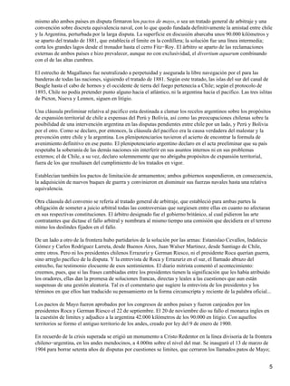 mismo año ambos países en disputa firmaron los pactos de mayo, o sea un tratado general de arbitraje y una
convención sobre discreta equivalencia naval, con lo que quedo fundada definitivamente la amistad entre chile
y la Argentina, perturbada por la larga disputa. La superficie en discusión abarcaba unos 90.000 kilómetros y
se aparto del tratado de 1881, que establecía el limite en la cordillera; la solución fue una línea intermedia;
corta los grandes lagos desde el tronador hasta el cerro Fitz−Roy. El árbitro se aparto de las reclamaciones
externas de ambos países e hizo prevalecer, aunque no con exclusividad, el divortium aquarum combinando
con el de las altas cumbres.
El estrecho de Magallanes fue neutralizado a perpetuidad y asegurada la libre navegación por el para las
banderas de todas las naciones, siguiendo el tratado de 1881. Según este tratado, las islas del sur del canal de
Beagle hasta el cabo de hornos y el occidente de tierra del fuego pertenecía a Chile; según el protocolo de
1893, Chile no podía pretender punto alguno hacia el atlántico, ni la argentina hacia el pacifico. Las tres islitas
de Picton, Nueva y Lennox, siguen en litigio.
Una cláusula preliminar relativa al pacifico esta destinada a clamar los recelos argentinos sobre los propósitos
de expansión territorial de chile a expensas del Perú y Bolivia, así como las preocupaciones chilenas sobre la
posibilidad de una intervención argentina en las disputas pendientes entre chile por un lado, y Perú y Bolivia
por el otro. Como se declaro, por entonces, la cláusula del pacifico era la causa verdadera del malestar y la
prevención entre chile y la argentina. Los plenipotenciarios tuvieron el acierto de encontrar la formula de
avenimiento definitivo en ese punto. El plenipotenciario argentino declaro en el acta preeliminar que su país
respetaba la soberanía de las demás naciones sin interferir en sus asuntos internos ni en sus problemas
externos; el de Chile, a su vez, declaro solemnemente que no abrigaba propósitos de expansión territorial,
fuera de los que resultasen del cumplimiento de los tratados en vigor.
Establecían también los pactos de limitación de armamentos; ambos gobiernos suspendieron, en consecuencia,
la adquisición de nuevos buques de guerra y convinieron en disminuir sus fuerzas navales hasta una relativa
equivalencia.
Otra cláusula del convenio se refería al tratado general de arbitraje, que estableció para ambas partes la
obligación de someter a juicio arbitral todas las controversias que surgiesen entre ellas en cuanto no afectaran
en sus respectivas constituciones. El árbitro designado fue el gobierno británico, al cual pidieron las arte
contratantes que dictase el fallo arbitral y nombrara al mismo tiempo una comisión que decidiera en el terreno
mimo los deslindes fijados en el fallo.
De un lado a otro de la frontera hubo partidarios de la solución por las armas: Estanislao Cevallos, Indalecio
Gómez y Carlos Rodríguez Larreta, desde Buenos Aires, Juan Walser Martinez, desde Santiago de Chile,
entre otros. Pero ni los presidentes chilenos Errazuriz y German Riesco, ni el presidente Roca querían guerra,
sino arreglo pacifico de la disputa. Y la entrevista de Roca y Errazuriz en el sur, el llamado abrazo del
estrecho, fue testimonio elocuente de esos sentimientos. El diario mitrista comentó el acontecimiento:
creemos, pues, que si las frases cambiadas entre los presidentes tienen la significación que les había atribuido
los oradores, ellas dan la promesa de soluciones francas, directas y leales a las cuestiones que aun están
suspensas de una gestión aleatoria. Tal es el comentario que sugiere la entrevista de los presidentes y los
términos en que ellos han traducido su pensamiento en la forma circunscripta y reciente de la palabra oficial...
Los pactos de Mayo fueron aprobados por los congresos de ambos países y fueron canjeados por los
presidentes Roca y German Riesco el 22 de septiembre. El 20 de noviembre dio su fallo el monarca ingles en
la cuestión de limites y adjudico a la argentina 42.000 kilómetros de los 90.000 en litigio. Con aquellos
territorios se formo el antiguo territorio de los andes, creado por ley del 9 de enero de 1900.
En recuerdo de la crisis superada se erigió un monumento a Cristo Redentor en la línea divisoria de la frontera
chileno−argentina, en los andes mendocinos, a 4.000m sobre el nivel del mar. Se inauguró el 13 de marzo de
1904 para borrar setenta años de disputas por cuestiones se limites, que cerraron los llamados patos de Mayo;
5
 