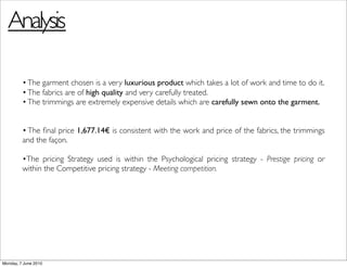 Analysis

         • The garment chosen is a very luxurious product which takes a lot of work and time to do it.
         • The fabrics are of high quality and very carefully treated.
         • The trimmings are extremely expensive details which are carefully sewn onto the garment.


         • The ﬁnal price 1,677.14€ is consistent with the work and price of the fabrics, the trimmings
         and the façon.

         •The pricing Strategy used is within the Psychological pricing strategy - Prestige pricing or
         within the Competitive pricing strategy - Meeting competition.




Monday, 7 June 2010
 