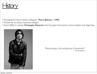 History
  • Founded by French Fashion Designer Pierre Balmain in 1945
  • Known for it’s classic, luxurious designs
  • Since 2006 it is led by Christophe Decarnin who has given the brand a more modern and edgy look




                                              “Dressmaking is the architecture of movement”
                                                                               - Pierre Balmain




Monday, 7 June 2010
 