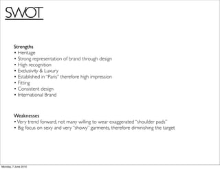 SWOT
         Strengths
         • Heritage
         • Strong representation of brand through design
         • High recognition
         • Exclusivity & Luxury
         • Established in “Paris” therefore high impression
         • Fitting
         • Consistent design
         • International Brand



         Weaknesses
         • Very trend forward, not many willing to wear exaggerated “shoulder pads”
         • Big focus on sexy and very “showy” garments, therefore diminishing the target




Monday, 7 June 2010
 
