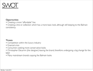 SWOT

         Opportunities
         • Creating a more “affordable” line
         • Creating a line or collection which has a more basic look, although still keeping to the Balmain
         consistency.




         Threats
         • Competition within the luxury industry
         • Financial crisis
         • Consumers seeking more conservative looks
         • Christopher Decarnin (the designer) leaving the brand, therefore undergoing a big change for the
         label
         • Many mainstream brands copying the Balmain looks




Monday, 7 June 2010
 