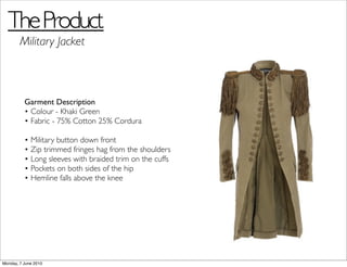 The Product
        Military Jacket



          Garment Description
          • Colour - Khaki Green
          • Fabric - 75% Cotton 25% Cordura

          • Military button down front
          • Zip trimmed fringes hag from the shoulders
          • Long sleeves with braided trim on the cuffs
          • Pockets on both sides of the hip
          • Hemline falls above the knee




Monday, 7 June 2010
 