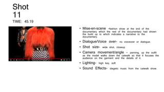 Shot
11
TIME: 45.19
• Mise-en-scene –fashion show at the end of the
documentary which the rest of the documentary had shown
the build up to which indicates a narrative to the
documentary.
• Dialogue/Voice over- no voiceover or dialogue.
• Shot size- wide shot, closeup
• Camera movement/angle – panning, up the outfit
as the model walks down the catwalk so that it focuses the
audience on the garment and the details of it.
• Lighting- high key, soft
• Sound Effects- diegetic music from the catwalk show.
 