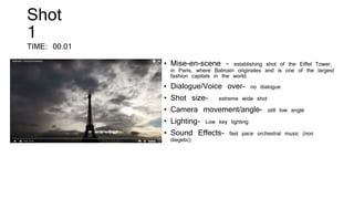 Shot
1
TIME: 00.01
• Mise-en-scene – establishing shot of the Eiffel Tower,
in Paris, where Balmain originates and is one of the largest
fashion capitals in the world.
• Dialogue/Voice over- no dialogue
• Shot size- extreme wide shot
• Camera movement/angle- still low angle
• Lighting- Low key lighting
• Sound Effects- fast pace orchestral music (non
diegetic)
 