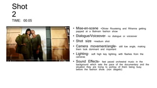 Shot
2
TIME: 00.05
• Mise-en-scene –Olivier Rousteing and Rihanna getting
papped at a Balmain fashion show
• Dialogue/Voiceover- no dialogue or voiceover
• Shot size –medium shot
• Camera movement/angle- still low angle, making
them look dominant and important
• Lighting- soft high key lighting, with flashes from the
cameras
• Sound Effects- fast paced orchestral music in the
background which sets the pace of the documentary and the
situation they are trying to portray of them being busy
before the fashion show. (non diegetic)
 
