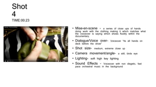 Shot
4
TIME:00.23
• Mise-en-scene – a series of close ups of hands
doing work with the clothing making it which matches what
the voiceover is saying which shows fluidity within the
documentary.
• Dialogue/Voice over- Voiceover “Its all hands on
deck before the show”
• Shot size- medium, extreme close up
• Camera movement/angle- a still, birds eye
• Lighting- soft high key lighting
• Sound Effects – Voiceover with non diegetic, fast
pace orchestral music in the background
 