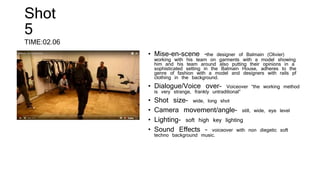 Shot
5
TIME:02.06
• Mise-en-scene –the designer of Balmain (Olivier)
working with his team on garments with a model showing
him and his team around also putting their opinions in a
sophisticated setting in the Balmain House, adheres to the
genre of fashion with a model and designers with rails pf
clothing in the background.
• Dialogue/Voice over- Voiceover “the working method
is very strange, frankly untraditional”
• Shot size- wide, long shot
• Camera movement/angle- still, wide, eye level
• Lighting- soft high key lighting
• Sound Effects – voiceover with non diegetic soft
techno background music.
 