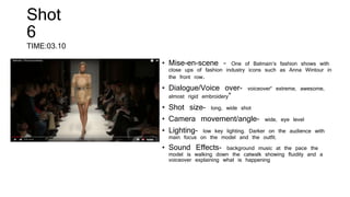 Shot
6
TIME:03.10
• Mise-en-scene – One of Balmain’s fashion shows with
close ups of fashion industry icons such as Anna Wintour in
the front row.
• Dialogue/Voice over- voiceover“ extreme, awesome,
almost rigid embroidery”
• Shot size- long, wide shot
• Camera movement/angle- wide, eye level
• Lighting- low key lighting. Darker on the audience with
main focus on the model and the outfit.
• Sound Effects- background music at the pace the
model is walking down the catwalk showing fluidity and a
voiceover explaining what is happening
 
