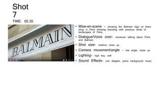 Shot
7
TIME: 05.35
• Mise-en-scene – showing the Balmain logo on there
shop in Paris showing branding with previous shots of
landscapes of Paris.
• Dialogue/Voice over- voiceover talking about Paris
and Balmain
• Shot size- medium close up
• Camera movement/angle – low angle, close up
• Lighting- high key, soft
• Sound Effects- non diegetic, piano background music
 