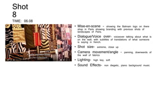 • Mise-en-scene – showing the Balmain logo on there
shop in Paris showing branding with previous shots of
landscapes of Paris.
• Dialogue/Voice over- voiceover talking about what is
on the wall, with subtitles of translations of what someone
is saying in french.
• Shot size- extreme, close up
• Camera movement/angle – panning, downwards of
the wall of fabrics
• Lighting- high key, soft
• Sound Effects- non diegetic, piano background music
Shot
8
TIME: 06.08
 