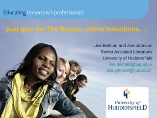Just give me The Basics: online inductions….
Lisa Balman and Zoë Johnson
Senior Assistant Librarians
University of Huddersfield
lisa.balman@hud.ac.uk
zoe.johnson@hud.ac.uk
 