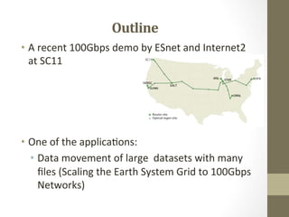 Outline	
  
•  A	
  recent	
  100Gbps	
  demo	
  by	
  ESnet	
  and	
  Internet2	
  
   at	
  SC11	
  

	
  
	
  
	
  
•  One	
  of	
  the	
  applica=ons:	
  
     •  Data	
  movement	
  of	
  large	
  	
  datasets	
  with	
  many	
  
        ﬁles	
  (Scaling	
  the	
  Earth	
  System	
  Grid	
  to	
  100Gbps	
  
        Networks)	
  
 