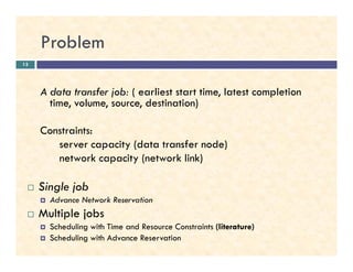 Problem
A data transfer job: ( earliest start time, latest completion
time, volume, source, destination)
Constraints:
13
Constraints:
server capacity (data transfer node)
network capacity (network link)
Single job
Advance Network Reservation
Multiple jobs
Scheduling with Time and Resource Constraints (literature)
Scheduling with Advance Reservation
 