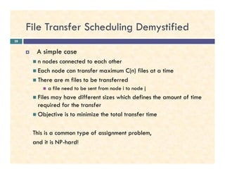 File Transfer Scheduling Demystified
A simple case
n nodes connected to each other
Each node can transfer maximum C(n) files at a time
There are m files to be transferred
a file need to be sent from node i to node j
28
a file need to be sent from node i to node j
Files may have different sizes which defines the amount of time
required for the transfer
Objective is to minimize the total transfer time
This is a common type of assignment problem,
and it is NP-hard!
 