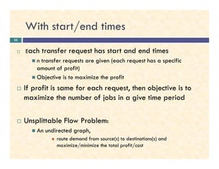With start/end times
Each transfer request has start and end times
n transfer requests are given (each request has a specific
amount of profit)
Objective is to maximize the profit
If profit is same for each request, then objective is to
32
If profit is same for each request, then objective is to
maximize the number of jobs in a give time period
Unsplittable Flow Problem:
An undirected graph,
route demand from source(s) to destinations(s) and
maximize/minimize the total profit/cost
 