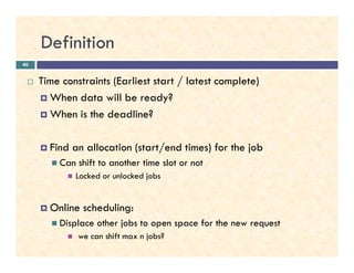 Definition
Time constraints (Earliest start / latest complete)
When data will be ready?
When is the deadline?
40
Find an allocation (start/end times) for the job
Can shift to another time slot or not
Locked or unlocked jobs
Online scheduling:
Displace other jobs to open space for the new request
we can shift max n jobs?
 