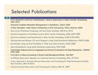 Selected Publications
Error Detection and Error Classification: Failure Awareness in Data Transfer Scheduling,
IJAC 2010
Semantic Enabled Metadata Management in PetaShare, IJGUC 2009
A New Paradigm: Data-Aware Scheduling in Grid Computing, FGCS, Elsevier 2009
Data-Aware Distributed Computing with Stork Data Scheduler, SEE-Grid, 2010
Dynamic Adaptation of Parallelism Level in Data Transfer Scheduling, ASHEs-CISIS 2009
Early Error Detection and Classification in Data Transfer Scheduling, 3PGIC-CISIS 2009
70
Early Error Detection and Classification in Data Transfer Scheduling, 3PGIC-CISIS 2009
Choosing Between Remote I/O versus Staging in Large Scale Distributed Applications, PDCCS 2008
Dynamically Tuning Level of Parallelism in Wide Area Data Transfers, DADC 2008
Data Scheduling for Large Scale Distributed Applications, ICEIS 2008
Intermediate Gateway Service to Aggregate and Cache I/O operations into Data Repositories, USENIX
FAST 2009
From Micro- to Macro-processing: A Generic Data Management Model, Grid 2007
An Efficient Reservation Algorithm for Advanced Network Provisioning, LBNL –TR 2010
A New Approach in Advance Network Reservation and Provisioning for High Performance Scientific
Data Transfers, LBNL-TR 2010
Advance Network Reservation and Provisioning for Science, LBNL-TR 2009
 