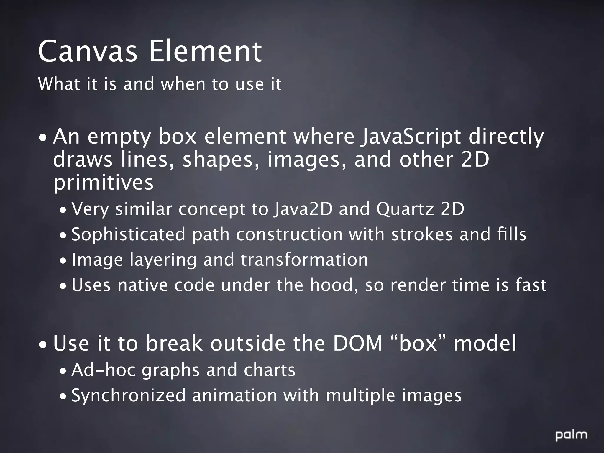 Canvas Element
What it is and when to use it


• An empty box element where JavaScript directly
  draws lines, shapes, images, and other 2D
  primitives
  • Very similar concept to Java2D and Quartz 2D
  • Sophisticated path construction with strokes and ﬁlls
  • Image layering and transformation
  • Uses native code under the hood, so render time is fast


• Use it to break outside the DOM “box” model
  • Ad-hoc graphs and charts
  • Synchronized animation with multiple images
 