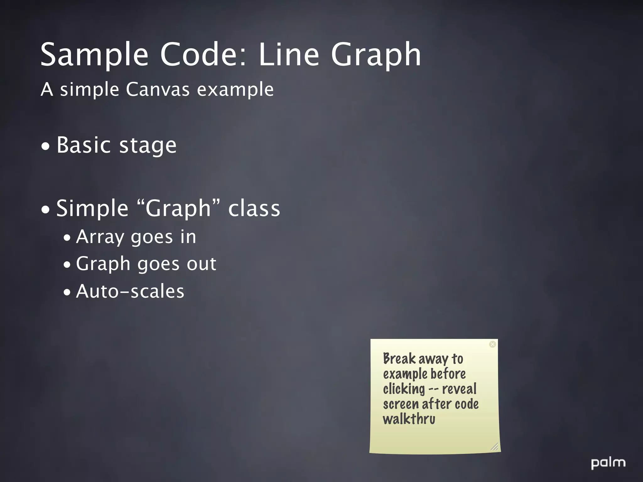 Sample Code: Line Graph
A simple Canvas example


• Basic stage

• Simple “Graph” class
  • Array goes in
  • Graph goes out
  • Auto-scales


                          Break away to
                          example before
                          clicking -- reveal
                          screen after code
                          walkthru
 