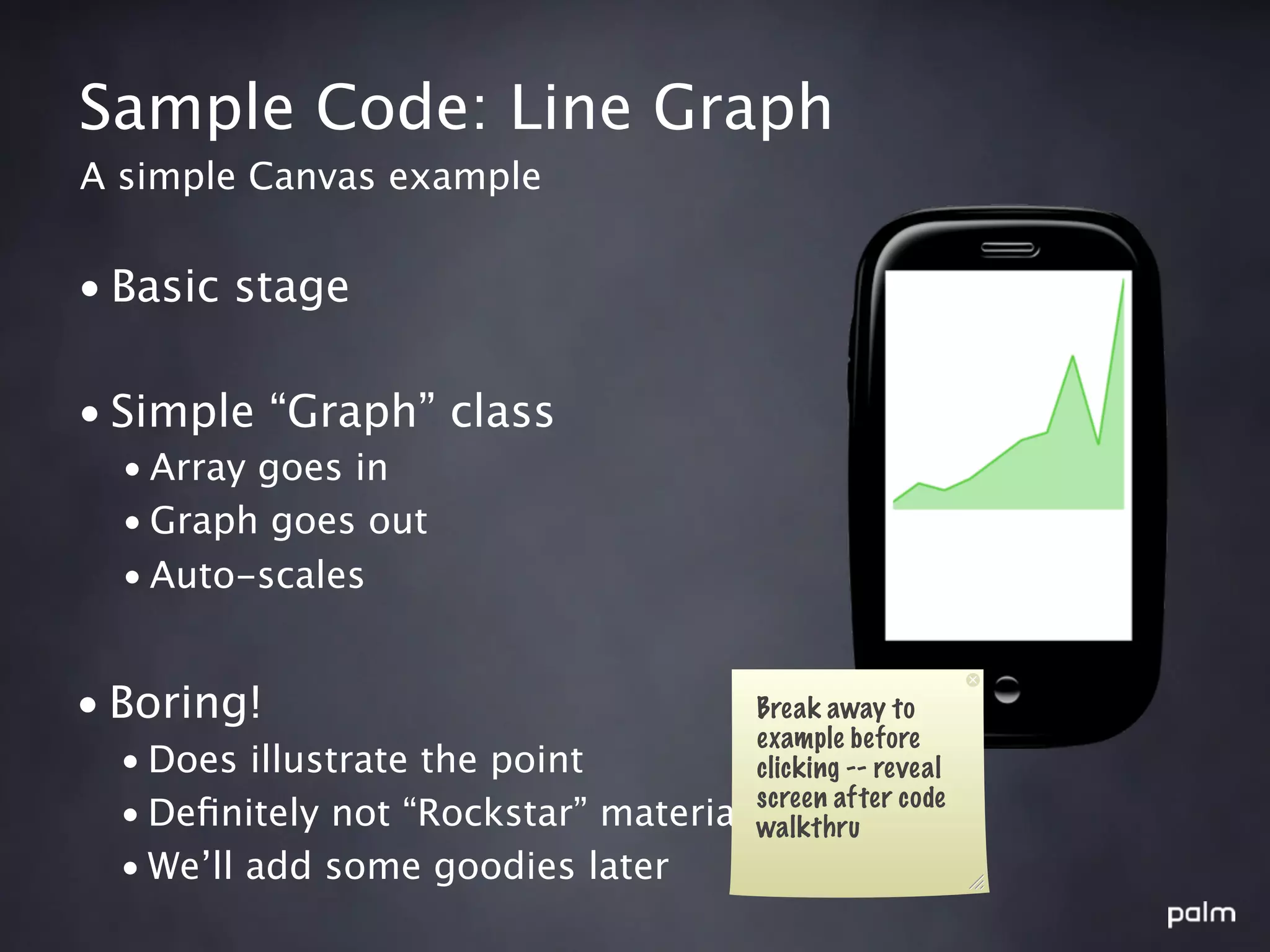 Sample Code: Line Graph
A simple Canvas example


• Basic stage

• Simple “Graph” class
  • Array goes in
  • Graph goes out
  • Auto-scales


• Boring!                               Break away to
                                        example before
  • Does illustrate the point           clicking -- reveal
                                        screen after code
  • Deﬁnitely not “Rockstar” material   walkthru
  • We’ll add some goodies later
 