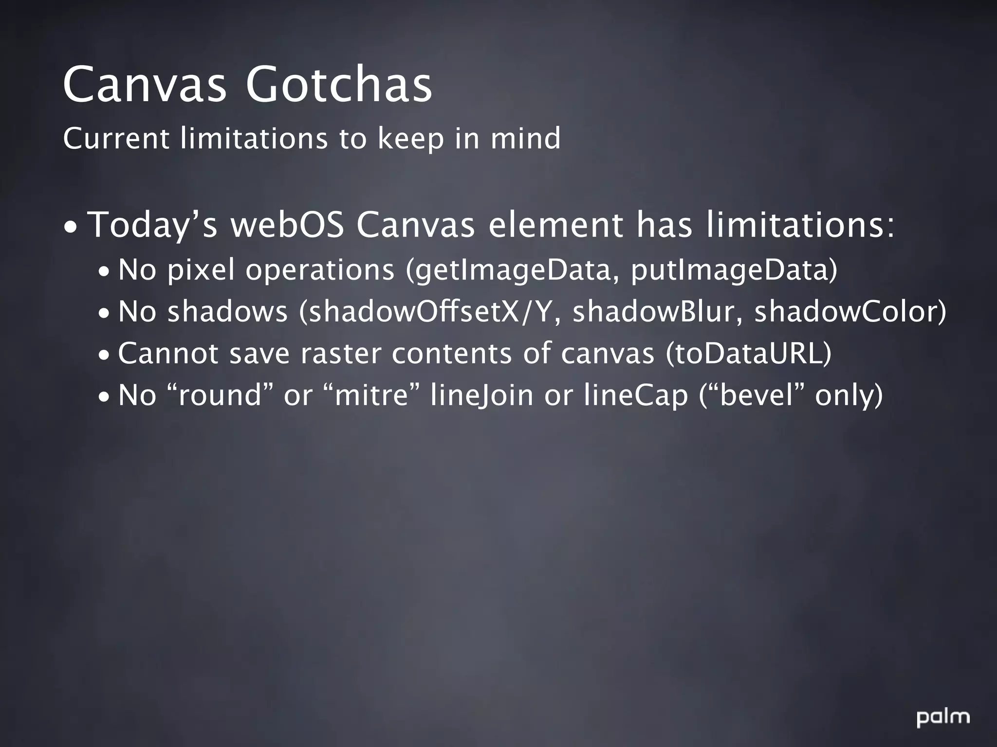 Canvas Gotchas
Current limitations to keep in mind


• Today’s webOS Canvas element has limitations:
  • No pixel operations (getImageData, putImageData)
  • No shadows (shadowOffsetX/Y, shadowBlur, shadowColor)
  • Cannot save raster contents of canvas (toDataURL)
  • No “round” or “mitre” lineJoin or lineCap (“bevel” only)
 