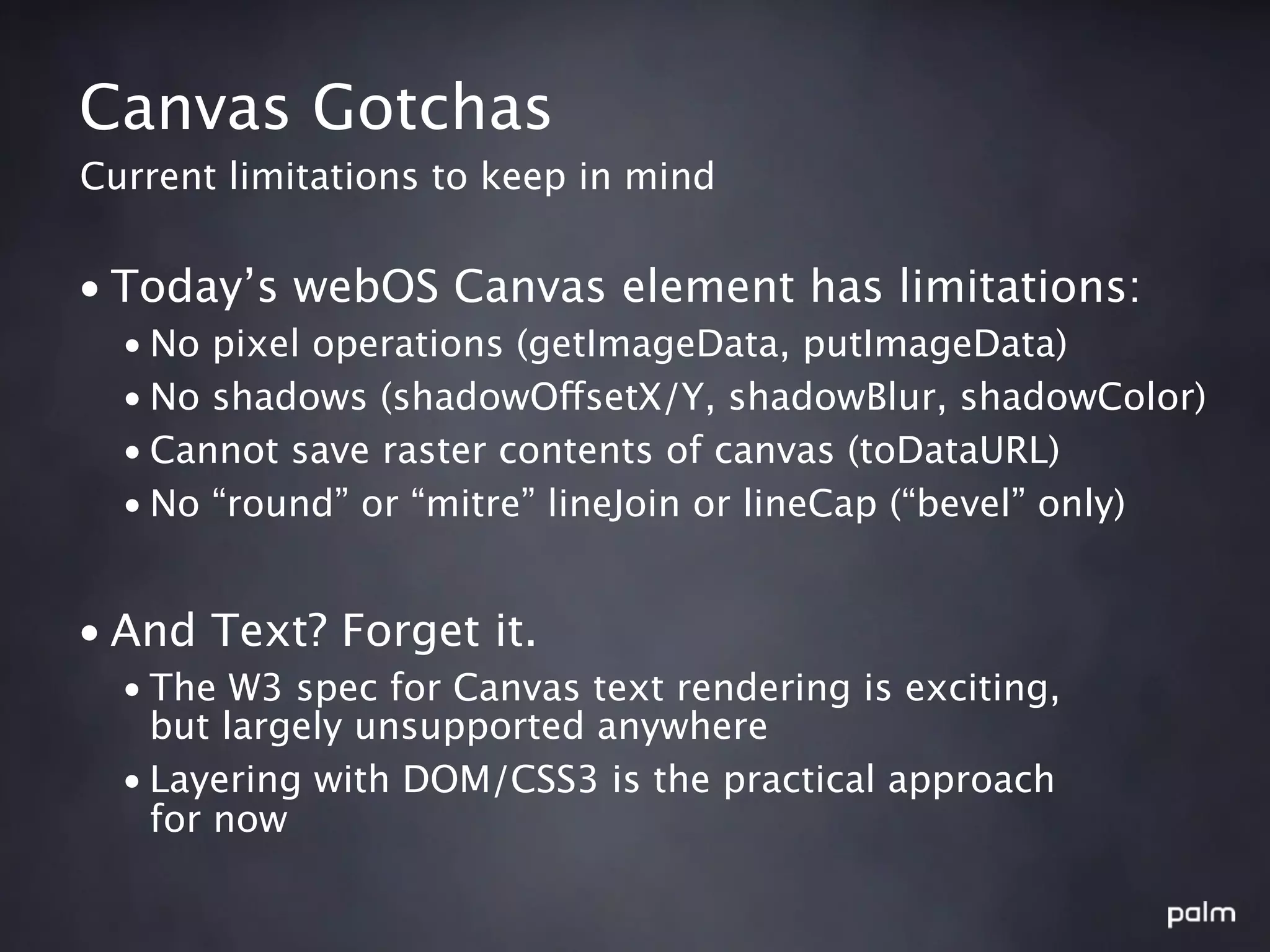 Canvas Gotchas
Current limitations to keep in mind


• Today’s webOS Canvas element has limitations:
  • No pixel operations (getImageData, putImageData)
  • No shadows (shadowOffsetX/Y, shadowBlur, shadowColor)
  • Cannot save raster contents of canvas (toDataURL)
  • No “round” or “mitre” lineJoin or lineCap (“bevel” only)


• And Text? Forget it.
  • The W3 spec for Canvas text rendering is exciting,
    but largely unsupported anywhere
  • Layering with DOM/CSS3 is the practical approach
    for now
 