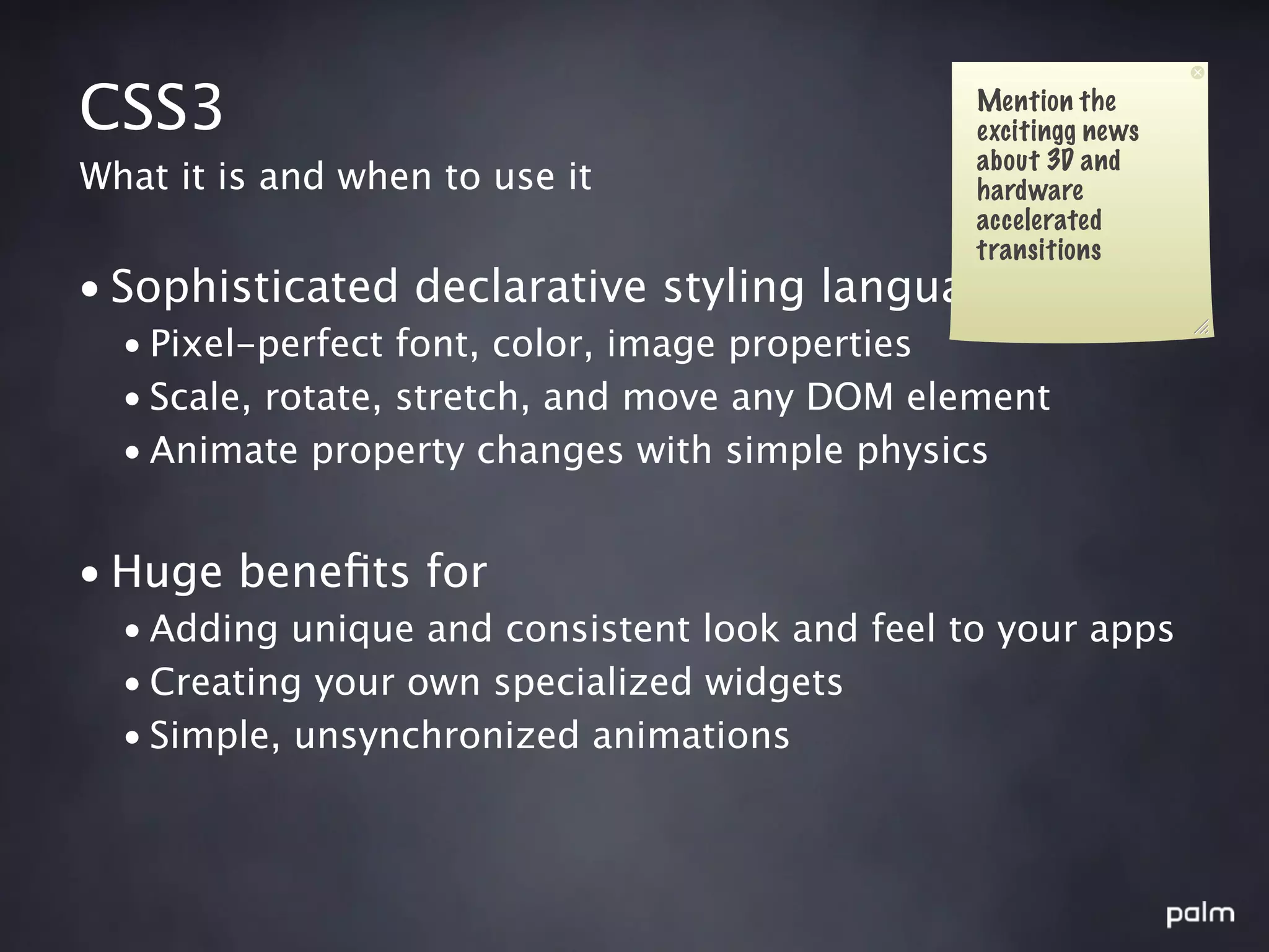 CSS3                                            Mention the
                                                excitingg news
                                                about 3D and
What it is and when to use it                   hardware
                                                accelerated
                                                transitions
• Sophisticated declarative styling language
  • Pixel-perfect font, color, image properties
  • Scale, rotate, stretch, and move any DOM element
  • Animate property changes with simple physics


• Huge beneﬁts for
  • Adding unique and consistent look and feel to your apps
  • Creating your own specialized widgets
  • Simple, unsynchronized animations
 