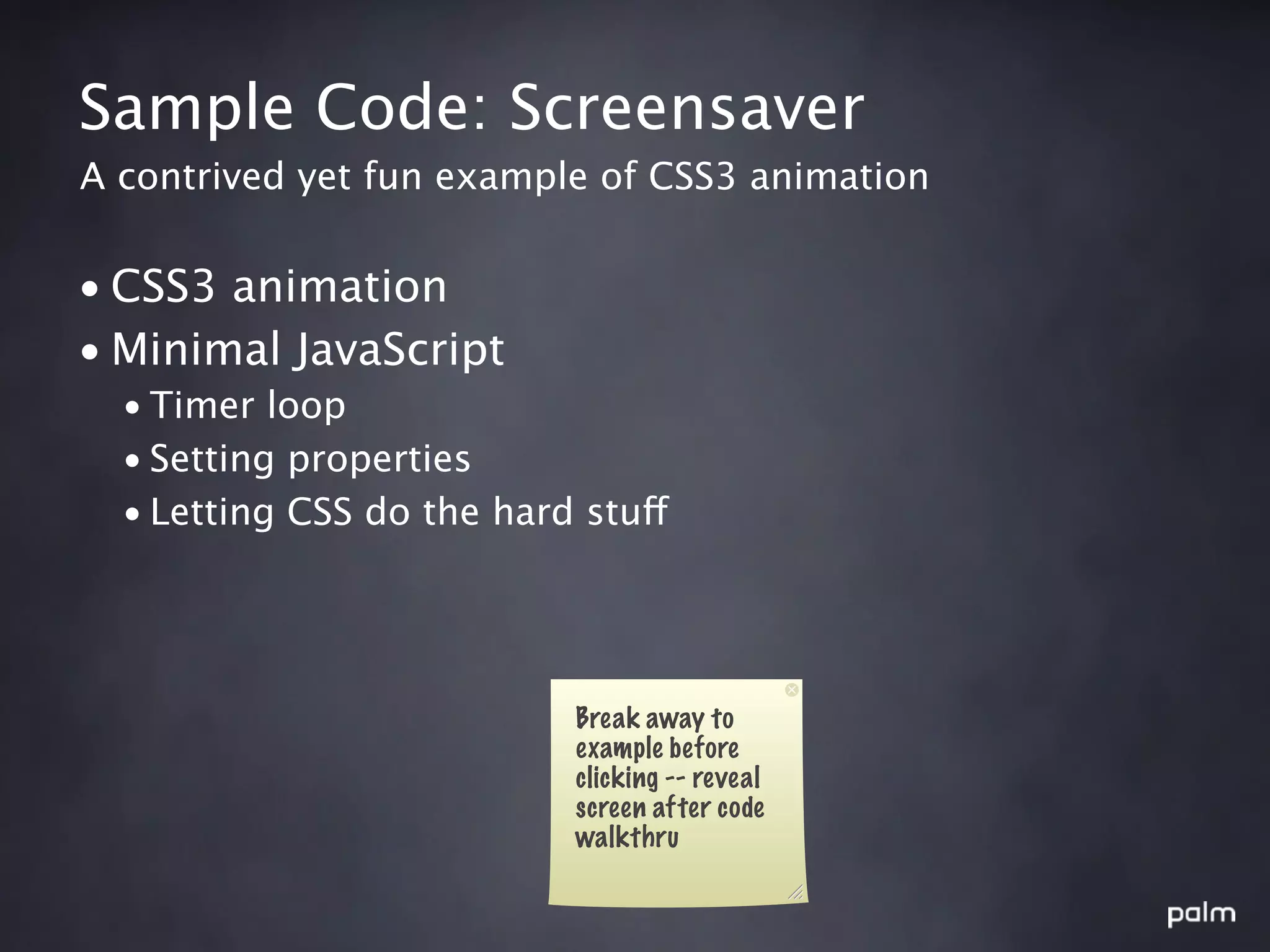 Sample Code: Screensaver
A contrived yet fun example of CSS3 animation


• CSS3 animation
• Minimal JavaScript
  • Timer loop
  • Setting properties
  • Letting CSS do the hard stuff




                           Break away to
                           example before
                           clicking -- reveal
                           screen after code
                           walkthru
 