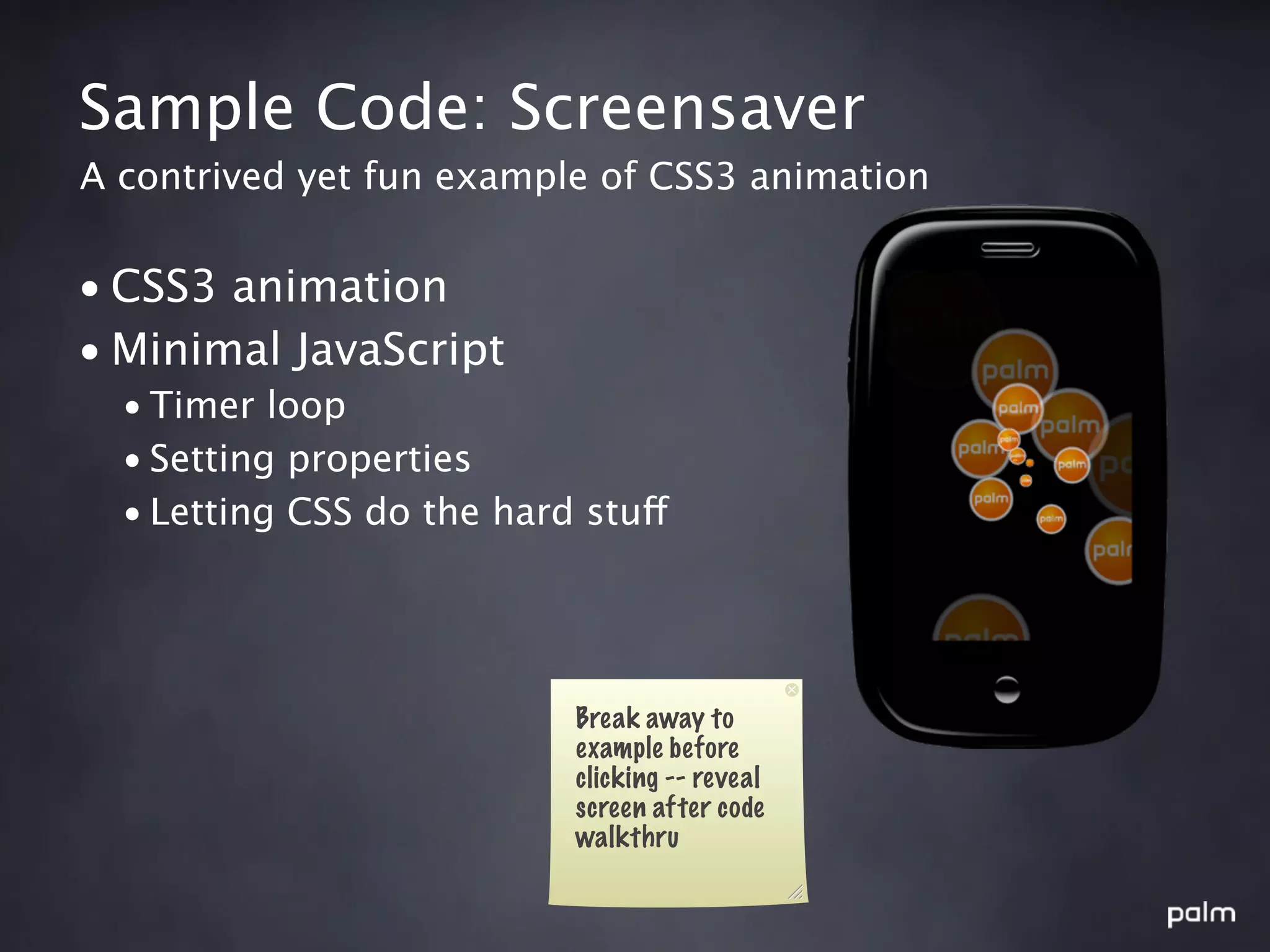 Sample Code: Screensaver
A contrived yet fun example of CSS3 animation


• CSS3 animation
• Minimal JavaScript
  • Timer loop
  • Setting properties
  • Letting CSS do the hard stuff




                           Break away to
                           example before
                           clicking -- reveal
                           screen after code
                           walkthru
 