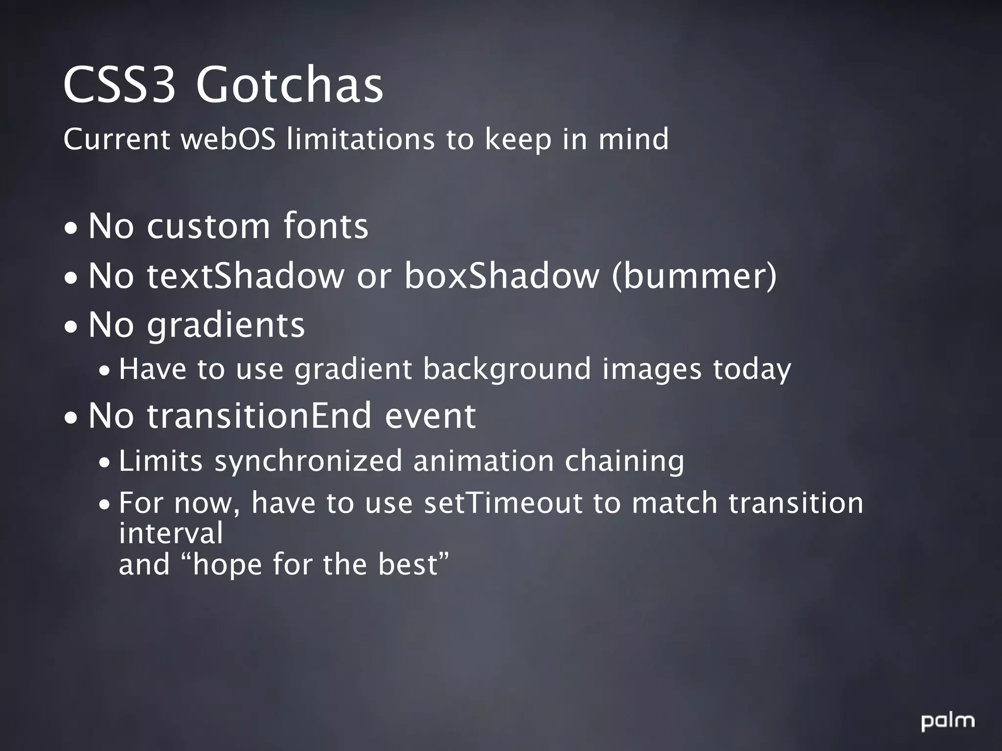 CSS3 Gotchas
Current webOS limitations to keep in mind


• No custom fonts
• No textShadow or boxShadow (bummer)
• No gradients
  • Have to use gradient background images today
• No transitionEnd event
  • Limits synchronized animation chaining
  • For now, have to use setTimeout to match transition
    interval
    and “hope for the best”
 