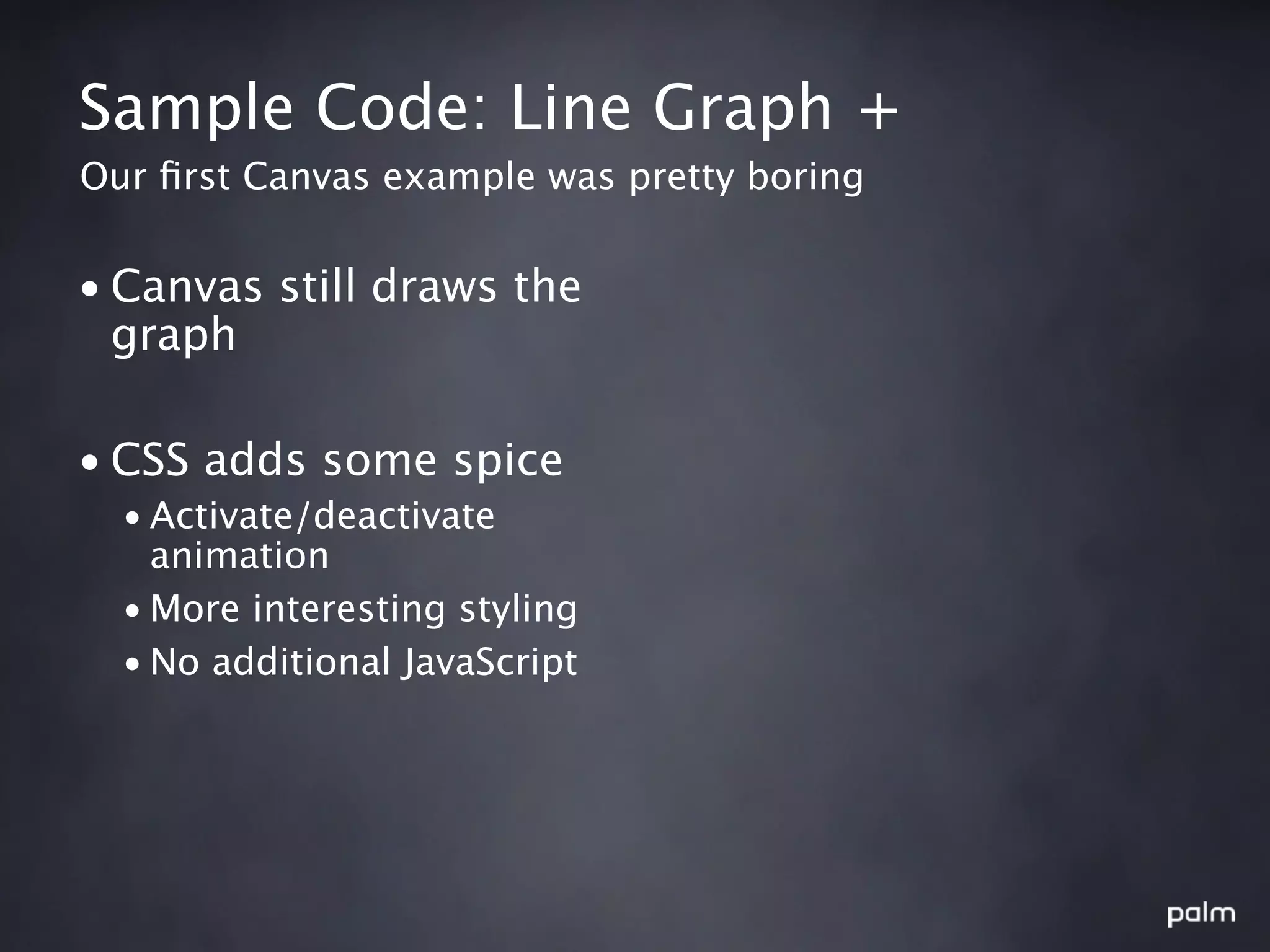 Sample Code: Line Graph +
Our ﬁrst Canvas example was pretty boring


• Canvas still draws the
  graph

• CSS adds some spice
  • Activate/deactivate
    animation
  • More interesting styling
  • No additional JavaScript
 