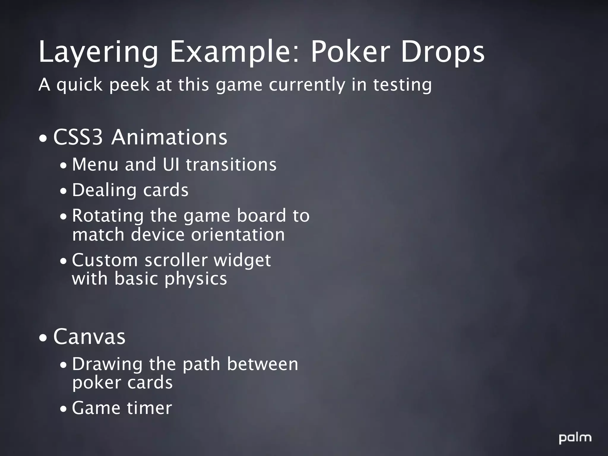 Layering Example: Poker Drops
A quick peek at this game currently in testing


• CSS3 Animations
  • Menu and UI transitions
  • Dealing cards
  • Rotating the game board to
    match device orientation
  • Custom scroller widget
    with basic physics


• Canvas
  • Drawing the path between
    poker cards
  • Game timer
 