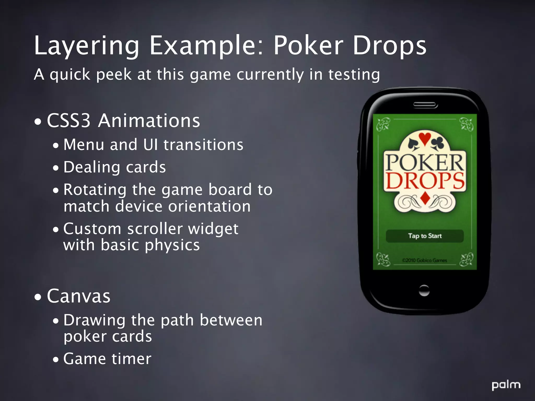 Layering Example: Poker Drops
A quick peek at this game currently in testing


• CSS3 Animations
  • Menu and UI transitions
  • Dealing cards
  • Rotating the game board to
    match device orientation
  • Custom scroller widget
    with basic physics


• Canvas
  • Drawing the path between
    poker cards
  • Game timer
 