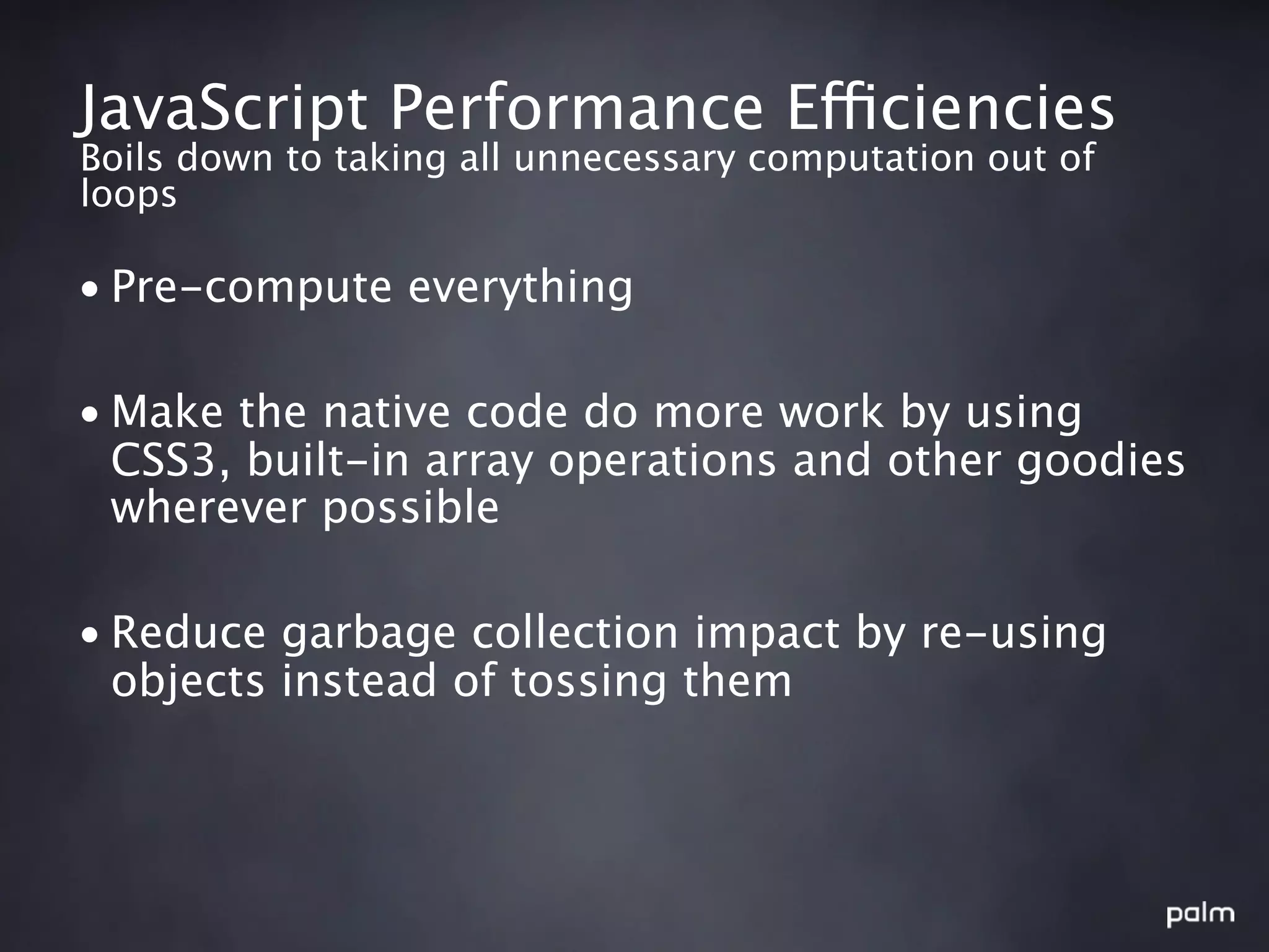 JavaScript Performance Efficiencies
Boils down to taking all unnecessary computation out of
loops

• Pre-compute everything

• Make the native code do more work by using
  CSS3, built-in array operations and other goodies
  wherever possible

• Reduce garbage collection impact by re-using
  objects instead of tossing them
 