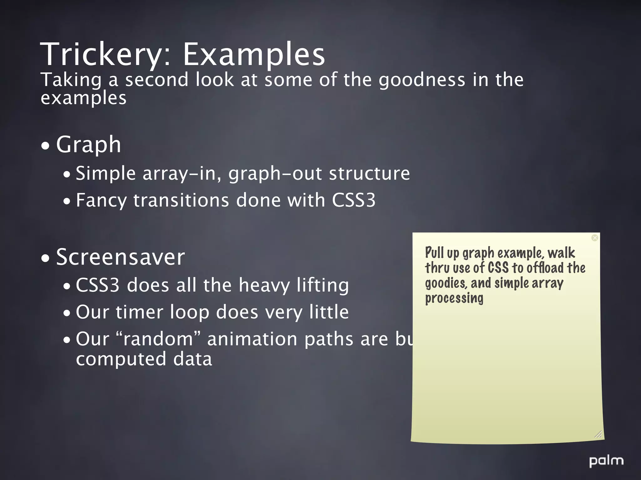 Trickery: Examples
Taking a second look at some of the goodness in the
examples

• Graph
  • Simple array-in, graph-out structure
  • Fancy transitions done with CSS3


• Screensaver                              Pull up graph example, walk
                                           thru use of CSS to ofﬂoad the
  • CSS3 does all the heavy lifting        goodies, and simple array
                                           processing
  • Our timer loop does very little
  • Our “random” animation paths are built from pre-
    computed data
 