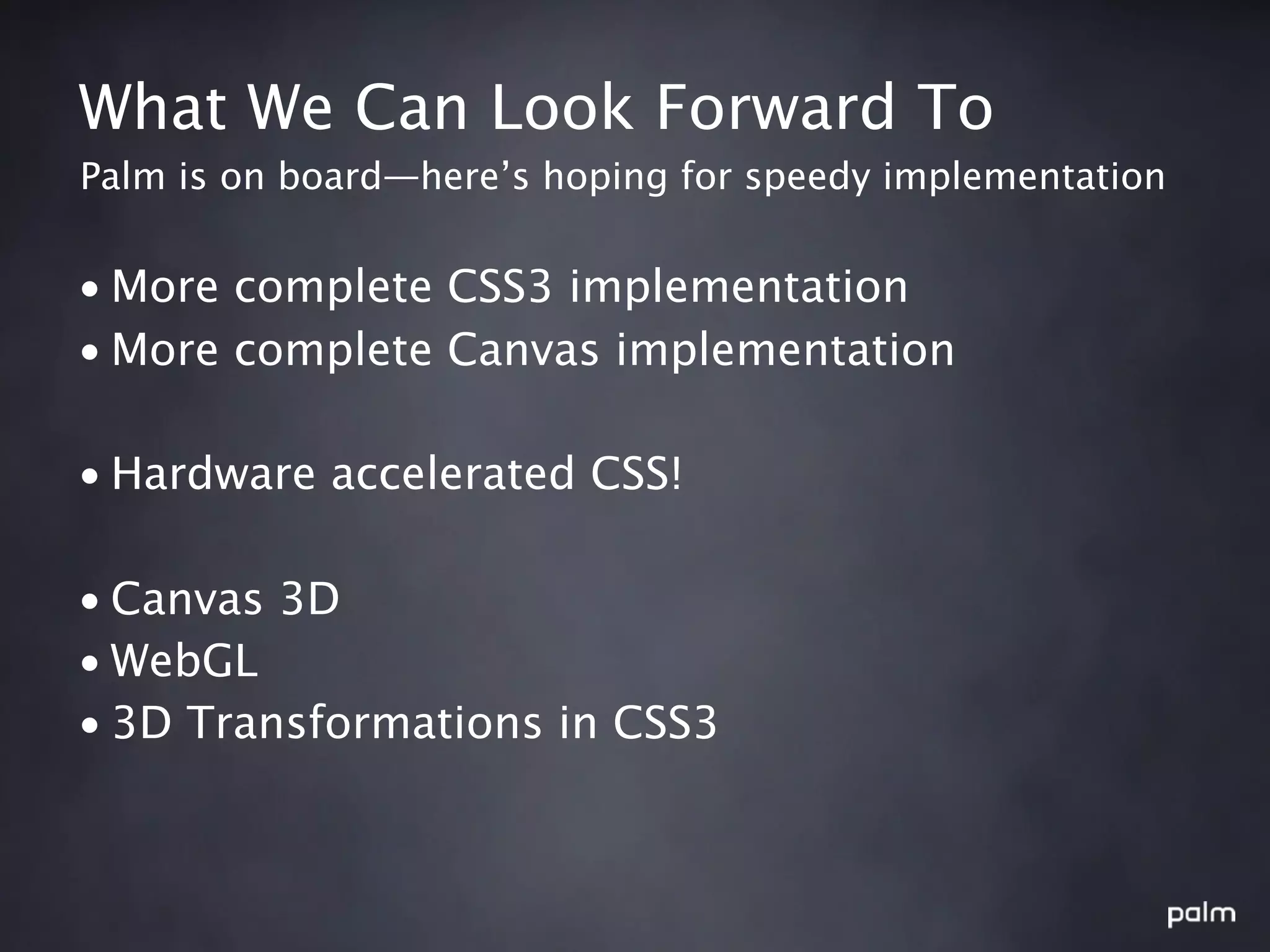 What We Can Look Forward To
Palm is on board—here’s hoping for speedy implementation


• More complete CSS3 implementation
• More complete Canvas implementation

• Hardware accelerated CSS!

• Canvas 3D
• WebGL
• 3D Transformations in CSS3
 