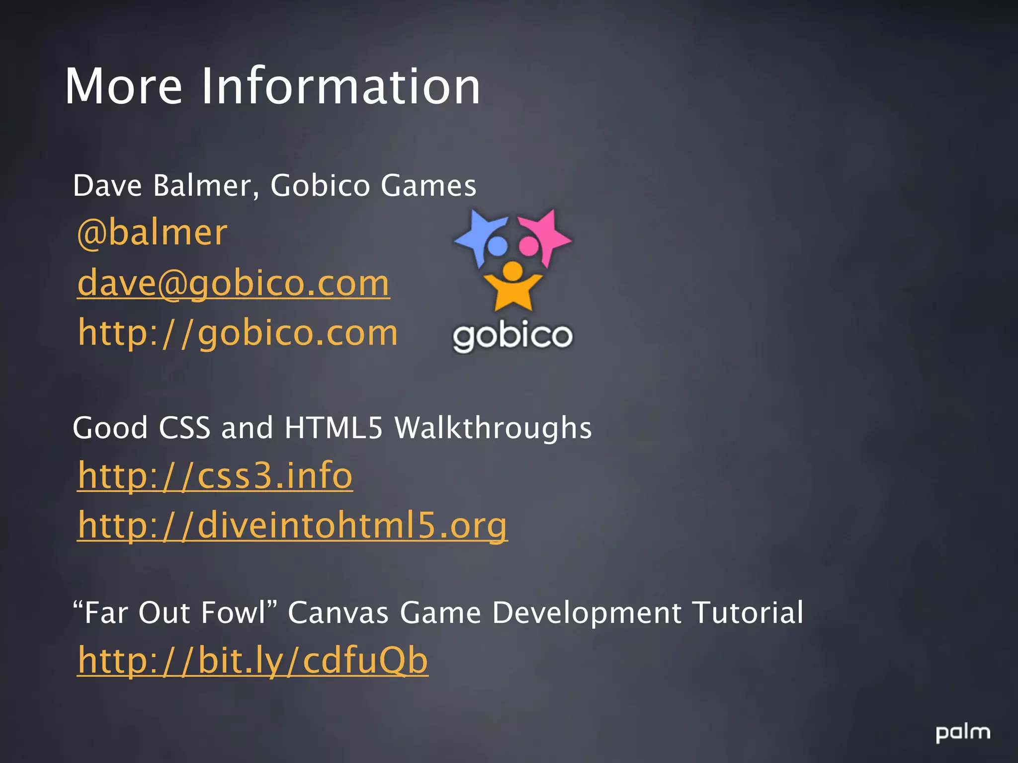 More Information
Dave Balmer, Gobico Games
@balmer
dave@gobico.com
http://gobico.com

Good CSS and HTML5 Walkthroughs
http://css3.info
http://diveintohtml5.org

“Far Out Fowl” Canvas Game Development Tutorial
http://bit.ly/cdfuQb
 