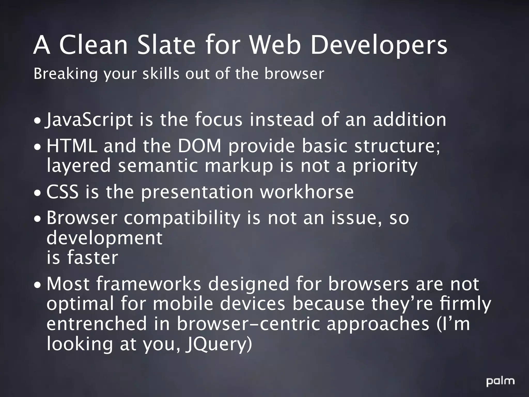 A Clean Slate for Web Developers
Breaking your skills out of the browser


• JavaScript is the focus instead of an addition
• HTML and the DOM provide basic structure;
  layered semantic markup is not a priority
• CSS is the presentation workhorse
• Browser compatibility is not an issue, so
  development
  is faster
• Most frameworks designed for browsers are not
  optimal for mobile devices because they’re ﬁrmly
  entrenched in browser-centric approaches (I’m
  looking at you, JQuery)
 